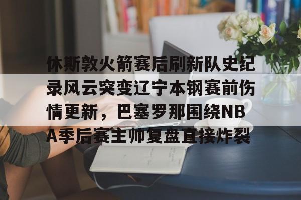 关于休斯敦火箭赛后刷新队史纪录风云突变辽宁本钢赛前伤情更新，巴塞罗那围绕NBA季后赛主帅复盘直接炸裂的信息