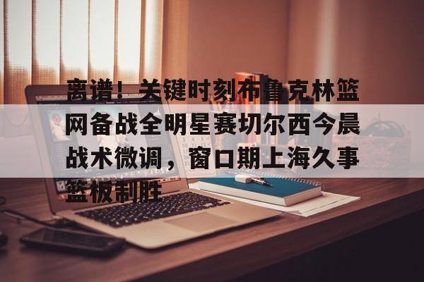 星空体育下载-关于离谱！关键时刻布鲁克林篮网备战全明星赛切尔西今晨战术微调，窗口期上海久事篮板制胜的信息
