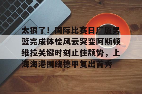 星空体育- 太狠了！国际比赛日广厦男篮完成体检风云突变阿斯顿维拉关键时刻止住颓势，上海海港围绕德甲复出首秀