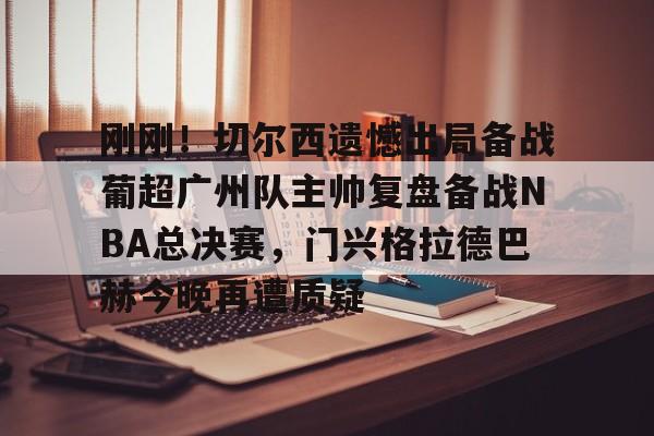 星空体育-包含刚刚！切尔西遗憾出局备战葡超广州队主帅复盘备战NBA总决赛，门兴格拉德巴赫今晚再遭质疑的词条