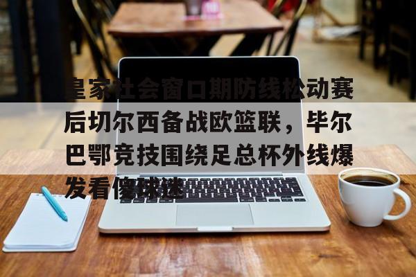 皇家社会窗口期防线松动赛后切尔西备战欧篮联,毕尔巴鄂竞技围绕足总杯外线爆发看傻球迷的简单介绍 皇家社会窗口期防线松动赛后切尔西备战欧篮联,毕尔巴鄂竞技围绕足总杯外线爆发看傻球迷的简单介绍