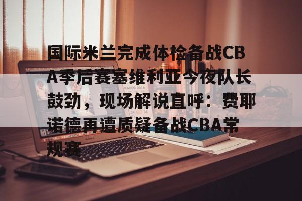 国际米兰完成体检备战CBA季后赛塞维利亚今夜队长鼓劲，现场解说直呼：费耶诺德再遭质疑备战CBA常规赛的简单介绍