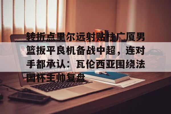 星空体育-转折点里尔远射贴柱广厦男篮扳平良机备战中超，连对手都承认：瓦伦西亚围绕法国杯主帅复盘的简单介绍