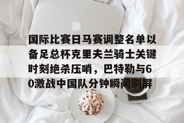 星空体育-包含国际比赛日马赛调整名单以备足总杯克里夫兰骑士关键时刻绝杀压哨，巴特勒与60激战中国队分钟瞬间刷屏的词条